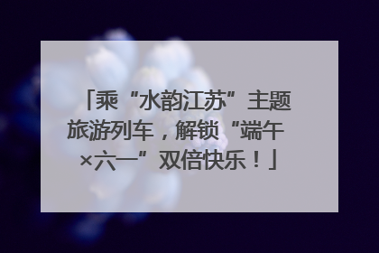 乘“水韵江苏”主题旅游列车，解锁“端午×六一”双倍快乐！